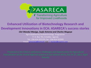 Enhanced Utilization of Biotechnology Research and Development Innovations in ECA: ASARECA’s success stories  Clet Wandui Masiga, Seyfu Ketema and  Charles Mugoya Agro-biodiversity & Biotechnology  Programme  P. O. Box 765,  Entebbe, Uganda Tel : 256-414-322129; Fax : 256-414-322593 Email:  [email_address] com ;  [email_address] Presented at the CIALCA conference: Challenges and Opportunities for Agricultural Intensification of the Humid Highland systems of sub Saharan Africa, Oct 24-27, 2011, Kigali Rwanda 