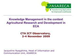 Knowledge Management in the context Agricultural Research and Development in ECA CTA ICT Observatory,  2-4 November 2009 Jacqueline Nyagahima, Head of Information and Communication Unit, ASARECA 