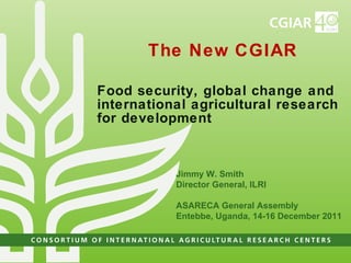 The New CGIAR Food security, global change and  international agricultural research for development Jimmy W. Smith Director General, ILRI ASARECA General Assembly Entebbe, Uganda, 14-16 December 2011 
