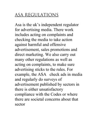 ASA REGULATIONS
Asa is the uk’s independent regulator
for advertising media. There work
includes acting on complaints and
checking the media to take action
against harmful and offensive
advertisement, sales promotions and
direct marketing. We also carry out
many other regulations as well as
acting on complaints, to make sure
advertising sticks to the rules. For
example, the ASA check ads in media
and regularly do surveys of
advertisement published by sectors in
there is either unsatisfactory
compliance with the Codes or where
there are societal concerns about that
sector
 