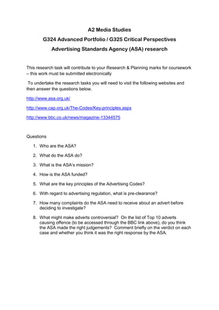 A2 Media Studies<br />G324 Advanced Portfolio / G325 Critical Perspectives<br />Advertising Standards Agency (ASA) research<br />This research task will contribute to your Research & Planning marks for coursework – this work must be submitted electronically<br /> To undertake the research tasks you will need to visit the following websites and then answer the questions below.<br />http://www.asa.org.uk/ <br />http://www.cap.org.uk/The-Codes/Key-principles.aspx<br />http://www.bbc.co.uk/news/magazine-13344575 <br />Questions<br />,[object Object]
