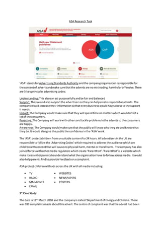 ASA Research Task
‘ASA’standsforAdvertisingStandardsAuthority andthe company/organisationis responsiblefor
the contentof advertsandmake sure that the advertsare no misleading,harmfuloroffensive.There
are 5 keyprinciples advertisingcodes:
Understanding:Thisalsocanact purposefullyandbe fairandbalanced
Support:Theywouldalsosupportthe advertiserssotheycanhelpcreate responsible adverts. The
companywouldincrease theirinformationsothateverybusinesswouldhave accesstothe support
it needs.
Impact: The Companywould make sure thattheywill spendtime onmatterswhichwouldaffecta
lotof the consumers.
Proactive:The Company will workwithothersandtackle problems inthe advertssothe consumers
are happy.
Awareness:The Companywould make sure thatthe publicwillknow whotheyare andknow what
theydo.It wouldalsogive the publicthe confidence inthe ‘ASA’work.
The ‘ASA’protectchildrenfrom unsuitable contentfor24 hours. All advertisersinthe UK are
responsible tofollow the ‘AdvertisingCodes’ whichrequiredtoaddressthe audience whichare
childrenwithcontentthatwill cause nophysical harm, mental ormoral harm. The companyhas also
joinedforceswithothermediaregulatorswhichcreate ‘ParentPort’.‘ParentPort’isawebsite which
make it easierforparentstounderstandwhatthe organisationhave tofollow acrossmedia. Itwould
alsohelpparentsfindtoprovide feedbackora complaint.
ASA protectchildrenwithadsacross the UK withall mediaincluding:
 TV
 RADIO
 MAGAZINES
 EMAIL
1st
Case Study
The date is17th
March 2010 and the companyis called‘Departmentof EnergyandClimate. There
was 939 complaintsmade aboutthisadvert. The centre of complaintwasthat the advert had been
 WEBSITES
 NEWSPAPERS
 POSTERS
 