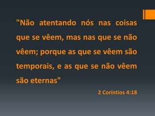 "Não atentando nós nas coisas
que se vêem, mas nas que se não
vêem; porque as que se vêem são
temporais, e as que se não vêem
são eternas"
2 Coríntios 4:18
 