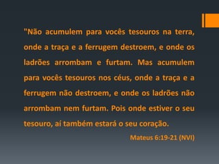 "Não acumulem para vocês tesouros na terra,
onde a traça e a ferrugem destroem, e onde os
ladrões arrombam e furtam. Mas acumulem
para vocês tesouros nos céus, onde a traça e a
ferrugem não destroem, e onde os ladrões não
arrombam nem furtam. Pois onde estiver o seu
tesouro, aí também estará o seu coração.
Mateus 6:19-21 (NVI)
 