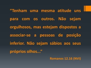 “Tenham uma mesma atitude uns
para com os outros. Não sejam
orgulhosos, mas estejam dispostos a
associar-se a pessoas de posição
inferior. Não sejam sábios aos seus
próprios olhos...”
Romanos 12.16 (NVI)
 
