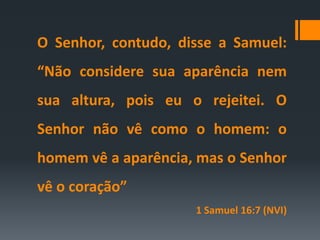 O Senhor, contudo, disse a Samuel:
“Não considere sua aparência nem
sua altura, pois eu o rejeitei. O
Senhor não vê como o homem: o
homem vê a aparência, mas o Senhor
vê o coração”
1 Samuel 16:7 (NVI)
 