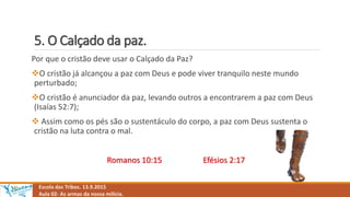 5. O Calçado da paz.
Escola das Tribos. 13.9.2015
Aula 02- As armas da nossa milícia.
Por que o cristão deve usar o Calçado da Paz?
O cristão já alcançou a paz com Deus e pode viver tranquilo neste mundo
perturbado;
O cristão é anunciador da paz, levando outros a encontrarem a paz com Deus
(Isaías 52:7);
 Assim como os pés são o sustentáculo do corpo, a paz com Deus sustenta o
cristão na luta contra o mal.
Romanos 10:15 Efésios 2:17
 