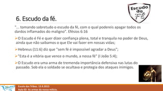 6. Escudo da fé.
Escola das Tribos. 13.9.2015
Aula 02- As armas da nossa milícia.
"... tomando sobretudo o escudo da fé, com o qual podereis apagar todos os
dardos inflamados do maligno". Efésios 6:16
O Escudo é Fé e quer dizer confiança plena, total e tranquila no poder de Deus,
ainda que não saibamos o que Ele vai fazer em nossas vidas;
Hebreus (11:6) diz que "sem fé é impossível agradar a Deus";
"Esta é a vitória que vence o mundo, a nossa fé" (I João 5:4);
O Escudo era uma arma de tremenda importância defensiva nas lutas do
passado. Sob ela o soldado se ocultava e protegia dos ataques inimigos.
 