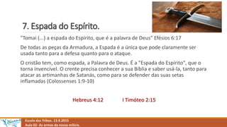 7. Espada do Espírito.
Escola das Tribos. 13.9.2015
Aula 02- As armas da nossa milícia.
"Tomai (...) a espada do Espírito, que é a palavra de Deus" Efésios 6:17
De todas as peças da Armadura, a Espada é a única que pode claramente ser
usada tanto para a defesa quanto para o ataque.
O cristão tem, como espada, a Palavra de Deus. É a "Espada do Espírito", que o
torna invencível. O crente precisa conhecer a sua Bíblia e saber usá-la, tanto para
atacar as artimanhas de Satanás, como para se defender das suas setas
inflamadas (Colossenses 1:9-10)
Hebreus 4:12 I Timóteo 2:15
 