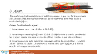 8. Jejum.
O propósito primário do jejum é mortificar a carne, o que nos fará suscetíveis
ao Espirito Santo. Há outros benefícios que decorrerão disto mas esta é a
essência do jejum.
Outras finalidades do Jejum:
1. Jejuando em uma crise. (Esther 4:16 7:10);
2. Jejuando para revelação (Daniel 10:2-3 10:14) Os vinte e um dia que Daniel
fez o jejum parcial era para revelação e Deus revelou o que iria acontecer;
3. Jejuando para se auto examinar e renovar a alma diante de Deus – Levítico
23:27 - Salmo 35:13diz: ... humilhava a minha alma com o jejum, e a minha
oração voltava para o meu seio;
Escola das Tribos. 13.9.2015
Aula 02- As armas da nossa milícia.
 