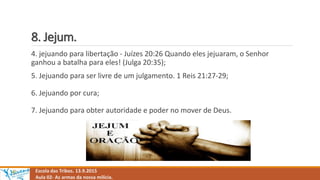 8. Jejum.
Escola das Tribos. 13.9.2015
Aula 02- As armas da nossa milícia.
4. jejuando para libertação - Juízes 20:26 Quando eles jejuaram, o Senhor
ganhou a batalha para eles! (Julga 20:35);
5. Jejuando para ser livre de um julgamento. 1 Reis 21:27-29;
6. Jejuando por cura;
7. Jejuando para obter autoridade e poder no mover de Deus.
 