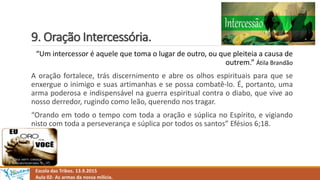 9. Oração Intercessória.
Escola das Tribos. 13.9.2015
Aula 02- As armas da nossa milícia.
“Um intercessor é aquele que toma o lugar de outro, ou que pleiteia a causa de
outrem.” Átila Brandão
A oração fortalece, trás discernimento e abre os olhos espirituais para que se
enxergue o inimigo e suas artimanhas e se possa combatê-lo. É, portanto, uma
arma poderosa e indispensável na guerra espiritual contra o diabo, que vive ao
nosso derredor, rugindo como leão, querendo nos tragar.
“Orando em todo o tempo com toda a oração e súplica no Espírito, e vigiando
nisto com toda a perseverança e súplica por todos os santos” Efésios 6;18.
 