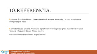 Escola das Tribos. 13.09.2015
Aula 02 – As armas da nossa milícia.
Oliveira, Átila Brandão de . Guerra Espiritual: manual avançado. Cruzada Maranata de
Evangelização, 2010.
Jânio Santos de Oliveira. Presbítero e professor de teologia da Igreja Assembléia de Deus
Taquara - Duque de Caxias- Rio de Janeiro
estudosbiblicosdesantificaao.blogspot.com/
 