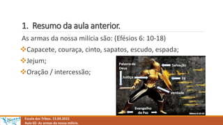 1. Resumo da aula anterior.
Escola das Tribos. 13.09.2015
Aula 02- As armas da nossa milícia.
As armas da nossa milícia são: (Efésios 6: 10-18)
Capacete, couraça, cinto, sapatos, escudo, espada;
Jejum;
Oração / intercessão;
 