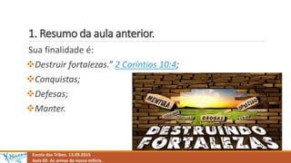 1. Resumo da aula anterior.
Escola das Tribos. 13.09.2015
Aula 02- As armas da nossa milícia.
Sua finalidade é:
Destruir fortalezas.” 2 Coríntios 10:4;
Conquistas;
Defesas;
Manter.
 