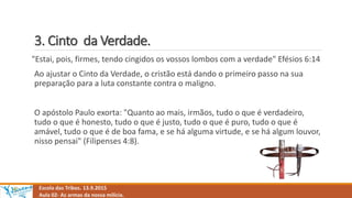 3. Cinto da Verdade.
Escola das Tribos. 13.9.2015
Aula 02- As armas da nossa milícia.
"Estai, pois, firmes, tendo cingidos os vossos lombos com a verdade" Efésios 6:14
Ao ajustar o Cinto da Verdade, o cristão está dando o primeiro passo na sua
preparação para a luta constante contra o maligno.
O apóstolo Paulo exorta: "Quanto ao mais, irmãos, tudo o que é verdadeiro,
tudo o que é honesto, tudo o que é justo, tudo o que é puro, tudo o que é
amável, tudo o que é de boa fama, e se há alguma virtude, e se há algum louvor,
nisso pensai" (Filipenses 4:8).
 
