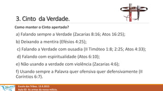 3. Cinto da Verdade.
Escola das Tribos. 13.9.2015
Aula 02- As armas da nossa milícia.
Como manter o Cinto apertado?
a) Falando sempre a Verdade (Zacarias 8:16; Atos 16:25);
b) Deixando a mentira (Efésios 4:25);
c) Falando a Verdade com ousadia (II Timóteo 1:8; 2:25; Atos 4:33);
d) Falando com espiritualidade (Atos 6:10);
e) Não usando a verdade com violência (Zacarias 4:6);
f) Usando sempre a Palavra quer ofensiva quer defensivamente (II
Coríntios 6:7).
 