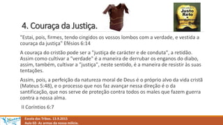 4. Couraça da Justiça.
Escola das Tribos. 13.9.2015
Aula 02- As armas da nossa milícia.
"Estai, pois, firmes, tendo cingidos os vossos lombos com a verdade, e vestida a
couraça da justiça" Efésios 6:14
A couraça do cristão pode ser a "justiça de carácter e de conduta", a retidão.
Assim como cultivar a "verdade" é a maneira de derrubar os enganos do diabo,
assim, também, cultivar a "justiça", neste sentido, é a maneira de resistir às suas
tentações.
Assim, pois, a perfeição da natureza moral de Deus é o próprio alvo da vida cristã
(Mateus 5:48), e o processo que nos faz avançar nessa direção é o da
santificação, que nos serve de proteção contra todos os males que fazem guerra
contra a nossa alma.
II Coríntios 6:7
 