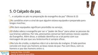 5. O Calçado da paz.
Escola das Tribos. 13.9.2015
Aula 02- As armas da nossa milícia.
"... e calçados os pés na preparação do evangelho da paz" Efésios 6:15
As sandálias eram o sinal de que alguém estava equipado e preparado para
longas marchas;
Pés bem equipados significam prontidão no serviço;
O diabo odeia o evangelho por ser o "poder de Deus" para salvar as pessoas da
sua tiranias satânica. Por isto, precisamos conservar bem presos nossos sapatos
do Evangelho. Além disso, o soldado identifica-se a tal ponto com sua
mensagem de paz que seu testemunho é sempre eficaz.
Na luta do cristão, o objetivo não é só a derrota do maligno. O lado positivo
consiste em levar aos homens as boas novas da paz: Paz com Deus, com os
homens e paz dos homens entre si.
 