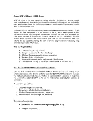RUGGED MPC 7410 POWER PC SBC DESIGN
MPC7410 is one of the latest high performances Power PC Processor. It is a general-purpose
VME- based POWERPC board which is optimized for mission critical operations and designed for
users who require scalable, high performance processors, sophisticated I/O subsystems and high
levels of on-board integration.
This board includes standard functions like: Processor clocked to a maximum frequency of 400
MHz for MIL GRADE Power PC 7410, 32KB internal L1 Cache, 2MB of external L2 cache, user
SDRAM up to 512MB, on-board system flash 8Mbytes, on-board user flash up to 64M Bytes and
128K Bytes NVSRAM. It also features standard interfaces like two 10/100BaseT Ethernet
channel, three high speed USB communication ports and two industry standard PMC slots
enhance the I/O capability, allowing the users to provide program specific features by using
commercially available PMC module.
Roles and Responsibilities:
1. Understanding the requirements.
2. Components selection & Schematics Design.
3. BOM and Design analysis documents preparation.
4. Software design co-ordination.
5. Responsible for proto testing, Debugging & QAC clearance.
6. Environmental Testing (Stabilization, Thermal Shock & Vibration Shock)
DUAL CHANNEL 10/100/1000MBPS ETHERNET MODULE DESIGN
This is a PMC based Dual channel 10/100/1000Mbps Ethernet module used for high speed
Ethernet applications. Intel Ethernet controller is used for 10/100/1000Mbps Ethernet interface.
The module has two isolated channels. The field to system isolation is achieved by magnetics.
The host interface is done by 32/64 bit PCI bus. The field interface is done by RJ45 Jack/rear IO
connectors.
Roles and Responsibilities:
• Understanding the requirements.
• Components selection & Schematics Design.
• BOM and Design analysis documents preparation.
• Responsible for proto testing & QAC clearance.
EDUCATIONAL QUALIFICATION:
B.E (Electronics and communication Engineering) (2006-2010)
A.J College of Engineering,
 