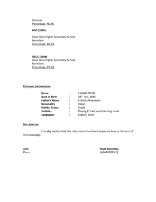 Chennai.
Percentage: 78.3%
HSC (2006)
Govt Boys Higher Secondary School,
Nannilam.
Percentage: 80.2%
SSLC (2004)
Govt Boys Higher Secondary School,
Nannilam.
Percentage: 87.6%
PERSONAL INFORMATION:
Name : S.ASARUDEEN
Date of Birth : 28th
Feb, 1989
Father’s Name : K.Sheik Allavudeen
Nationality : Indian
Marital Status : Single
Hobbies : Playing Cricket and Listening music
Languages : English, Tamil
DECLARATION:
I hereby declare that the information furnished above are true to the best of
my knowledge.
Date: Yours Sincerely,
Place: [ASARUDEEN.S]
 