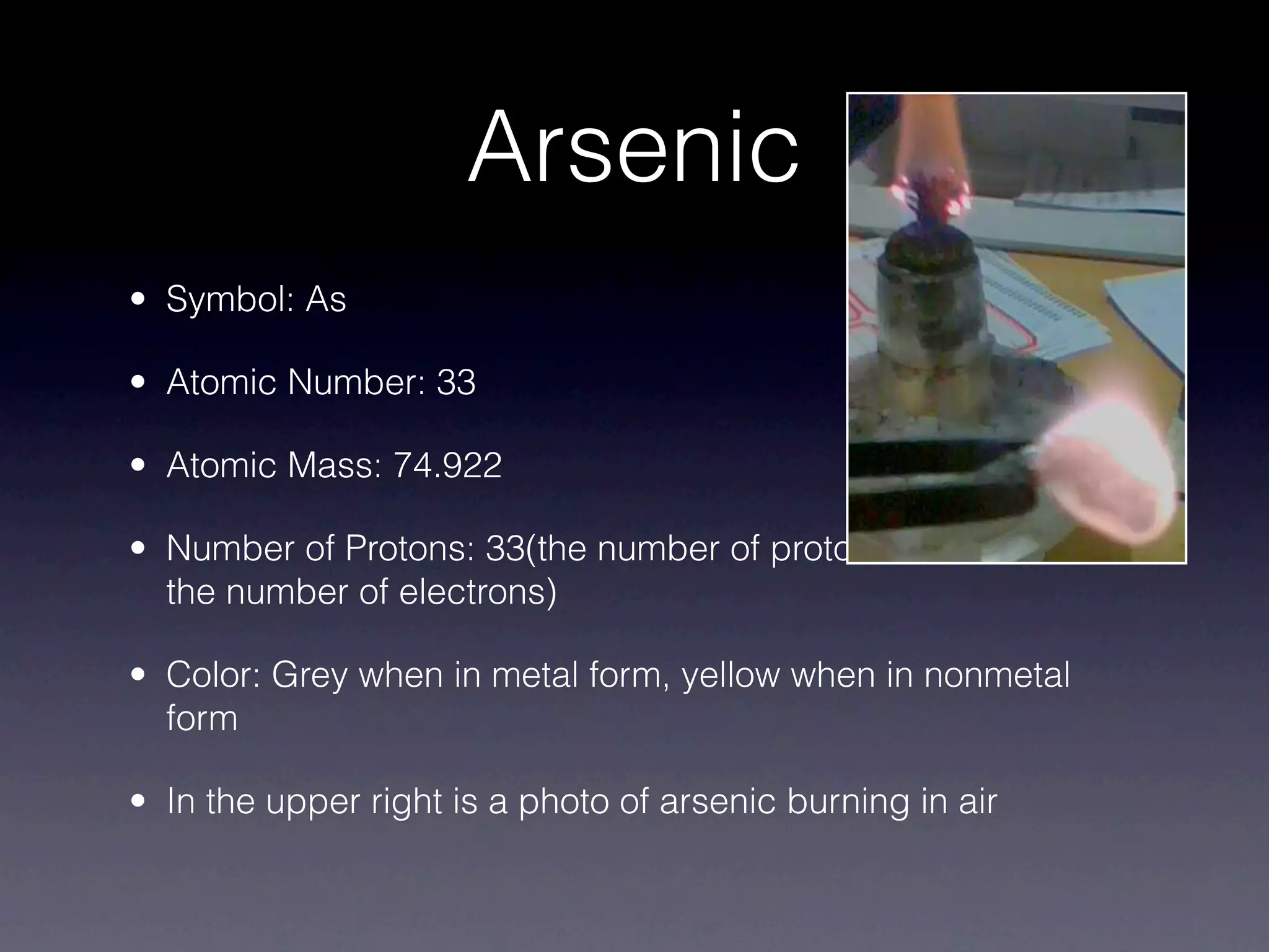 Arsenic
• Symbol: As

• Atomic Number: 33

• Atomic Mass: 74.922

• Number of Protons: 33(the number of protons is the same as
  the number of electrons)

• Color: Grey when in metal form, yellow when in nonmetal
  form

• In the upper right is a photo of arsenic burning in air
 