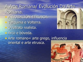 A Arte Romana/ Evolución Da Arte
Romana.
• A TRADICIÓN ETRUSCA.
• Tarquinia e Volterra.
• O retrato realista.
• Arco e bóveda.
• Arte romano= arte grego, influencia
 oriental e arte etrusca.
 