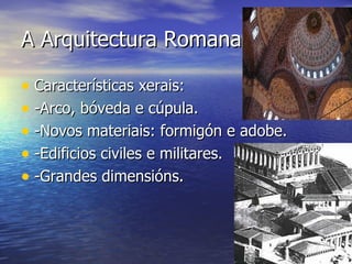 A Arquitectura Romana.

• Características xerais:
• -Arco, bóveda e cúpula.
• -Novos materiais: formigón e adobe.
• -Edificios civiles e militares.
• -Grandes dimensións.
 
