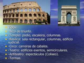 •   Tipos:
•   -Arco de triunfo.
•   -Templo: podio, escaleira, columnas.
•   -Basílica: sala rectangular, columnas, edificio
    xudicial.
•   -Circo: carreiras de cabalos.
•   -Teatro: edificios exentos, semicirculares.
•   -Anfiteatro: espectáculos (Coliseo).
•   -Termas.
 