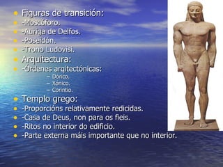 • Figuras de transición:
•   -Moscóforo.
•   -Auriga de Delfos.
•   -Poseidón.
•   -Trono Ludovisi.
• Arquitectura:
• -Órdenes arqitectónicas:
           –   Dórico.
           –   Xónico.
           –   Corintio.
• Templo grego:
•   -Proporcións relativamente redicidas.
•   -Casa de Deus, non para os fieis.
•   -Ritos no interior do edificio.
•   -Parte externa máis importante que no interior.
 