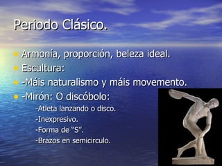 Periodo Clásico.

• Armonía, proporción, beleza ideal.
• Escultura:
• -Máis naturalismo y máis movemento.
• -Mirón: O discóbolo:
    -Atleta lanzando o disco.
    -Inexpresivo.
    -Forma de “S”.
    -Brazos en semicirculo.
 