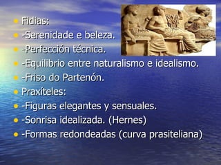 • Fidias:
• -Serenidade e beleza.
• -Perfección técnica.
• -Equilibrio entre naturalismo e idealismo.
• -Friso do Partenón.
• Praxíteles:
• -Figuras elegantes y sensuales.
• -Sonrisa idealizada. (Hernes)
• -Formas redondeadas (curva prasiteliana)
 