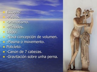 •   Escopas:
•   -Pathos.
•   -Dramatismo.
•   -Ménades.
•   Lisipo:
•   -Nova concepción de volumen.
•   -Plasma o movemento.
•   Policleto:
•   -Canon de 7 cabezas.
•   -Gravitación sobre unha perna.
 