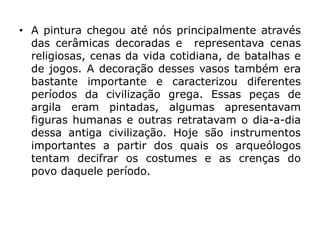 • A pintura chegou até nós principalmente através
das cerâmicas decoradas e representava cenas
religiosas, cenas da vida cotidiana, de batalhas e
de jogos. A decoração desses vasos também era
bastante importante e caracterizou diferentes
períodos da civilização grega. Essas peças de
argila eram pintadas, algumas apresentavam
figuras humanas e outras retratavam o dia-a-dia
dessa antiga civilização. Hoje são instrumentos
importantes a partir dos quais os arqueólogos
tentam decifrar os costumes e as crenças do
povo daquele período.
 