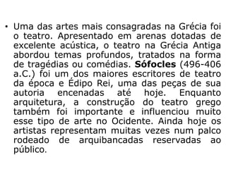 • Uma das artes mais consagradas na Grécia foi
o teatro. Apresentado em arenas dotadas de
excelente acústica, o teatro na Grécia Antiga
abordou temas profundos, tratados na forma
de tragédias ou comédias. Sófocles (496-406
a.C.) foi um dos maiores escritores de teatro
da época e Édipo Rei, uma das peças de sua
autoria encenadas até hoje. Enquanto
arquitetura, a construção do teatro grego
também foi importante e influenciou muito
esse tipo de arte no Ocidente. Ainda hoje os
artistas representam muitas vezes num palco
rodeado de arquibancadas reservadas ao
público.
 