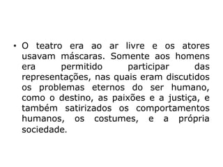 • O teatro era ao ar livre e os atores
usavam máscaras. Somente aos homens
era permitido participar das
representações, nas quais eram discutidos
os problemas eternos do ser humano,
como o destino, as paixões e a justiça, e
também satirizados os comportamentos
humanos, os costumes, e a própria
sociedade.
 