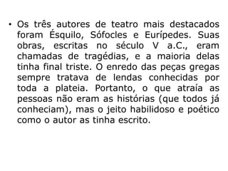 • Os três autores de teatro mais destacados
foram Ésquilo, Sófocles e Eurípedes. Suas
obras, escritas no século V a.C., eram
chamadas de tragédias, e a maioria delas
tinha final triste. O enredo das peças gregas
sempre tratava de lendas conhecidas por
toda a plateia. Portanto, o que atraía as
pessoas não eram as histórias (que todos já
conheciam), mas o jeito habilidoso e poético
como o autor as tinha escrito.
 