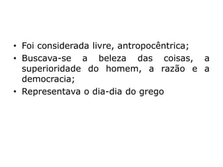 • Foi considerada livre, antropocêntrica;
• Buscava-se a beleza das coisas, a
superioridade do homem, a razão e a
democracia;
• Representava o dia-dia do grego
 