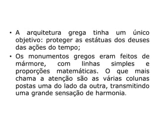 • A arquitetura grega tinha um único
objetivo: proteger as estátuas dos deuses
das ações do tempo;
• Os monumentos gregos eram feitos de
mármore, com linhas simples e
proporções matemáticas. O que mais
chama a atenção são as várias colunas
postas uma do lado da outra, transmitindo
uma grande sensação de harmonia.
 