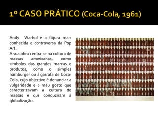 Andy Warhol é a figura mais
conhecida e controversa da Pop
Art.
A sua obra centra-se na cultura de
massas americanas, como
símbolos das grandes marcas e
produtos, como o simples
hamburger ou à garrafa de Coca-
Cola, cujo objectivo é denunciar a
vulgaridade e o mau gosto que
caracterizavam a cultura de
massas e que conduziram à
globalização.
 