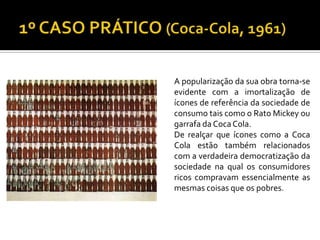 A popularização da sua obra torna-se
evidente com a imortalização de
ícones de referência da sociedade de
consumo tais como o Rato Mickey ou
garrafa da CocaCola.
De realçar que ícones como a Coca
Cola estão também relacionados
com a verdadeira democratização da
sociedade na qual os consumidores
ricos compravam essencialmente as
mesmas coisas que os pobres.
 