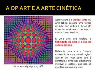 Abreviatura de Optical Arte ou
Arte Ótica, designa uma forma
de arte que utiliza a ilusão de
ótica do movimento, ou seja, o
mesmo que cinetismo.
É uma arte que explora a
fiabilidade do olho e o uso de
ilusões ópticas.
Defendia para a arte "menos
expressão e mais visualização".
Apesar do rigor com que é
construída, simboliza um mundo
mutável e instável, que não se
mantém nunca o mesmo.VictorVasarely,Veja 200, 1968
 
