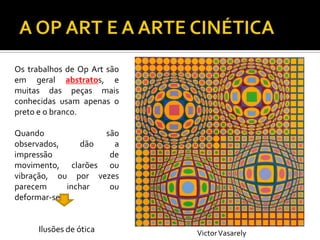 Os trabalhos de Op Art são
em geral abstratos, e
muitas das peças mais
conhecidas usam apenas o
preto e o branco.
Quando são
observados, dão a
impressão de
movimento, clarões ou
vibração, ou por vezes
parecem inchar ou
deformar-se.
Ilusões de ótica VictorVasarely
 