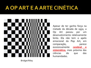 Apesar de ter ganho força na
metade da década de 1950, a
Op Art passou por um
desenvolvimento relativamente
lento. Ela não tem o apelo
emocional da Pop Art; em
comparação, parece
excessivamente cerebral e
sistemática, mais próxima das
ciências do que das
humanidades.
Bridget Riley
 