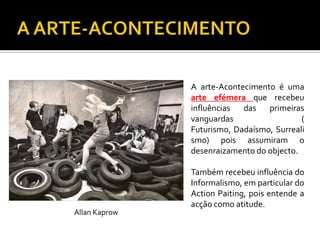 A arte-Acontecimento é uma
arte efémera que recebeu
influências das primeiras
vanguardas (
Futurismo, Dadaísmo, Surreali
smo) pois assumiram o
desenraizamento do objecto.
Também recebeu influência do
Informalismo, em particular do
Action Paiting, pois entende a
acção como atitude.
Allan Kaprow
 