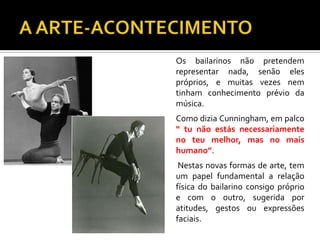 Os bailarinos não pretendem
representar nada, senão eles
próprios, e muitas vezes nem
tinham conhecimento prévio da
música.
Como dizia Cunningham, em palco
“ tu não estás necessariamente
no teu melhor, mas no mais
humano”.
Nestas novas formas de arte, tem
um papel fundamental a relação
física do bailarino consigo próprio
e com o outro, sugerida por
atitudes, gestos ou expressões
faciais.
 