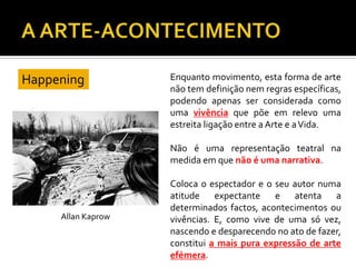 Happening Enquanto movimento, esta forma de arte
não tem definição nem regras específicas,
podendo apenas ser considerada como
uma vivência que põe em relevo uma
estreita ligação entre a Arte e aVida.
Não é uma representação teatral na
medida em que não é uma narrativa.
Coloca o espectador e o seu autor numa
atitude expectante e atenta a
determinados factos, acontecimentos ou
vivências. E, como vive de uma só vez,
nascendo e desparecendo no ato de fazer,
constitui a mais pura expressão de arte
efémera.
Allan Kaprow
 