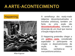 À semelhança dos ready-made
(objectos descontextualizados e
tronados artísticos), também um
facto ou uma acção são
descontextualizados, tomando a
dimensão de um ritual que reaviva
a função mágica da arte.
O Happening pretendeu chegar a
um público vasto, considerado
espectador e participante na
criação e desenvolvimento da
acção. Ao mesmo
tempo, combatia-se o
mercantilismo artístico.
Happening
Allan Kaprow
 
