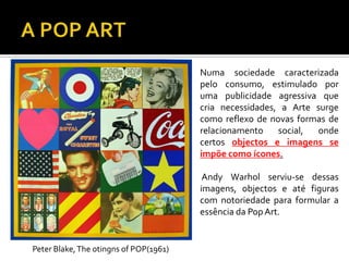 Numa sociedade caracterizada
pelo consumo, estimulado por
uma publicidade agressiva que
cria necessidades, a Arte surge
como reflexo de novas formas de
relacionamento social, onde
certos objectos e imagens se
impõe como ícones.
Andy Warhol serviu-se dessas
imagens, objectos e até figuras
com notoriedade para formular a
essência da PopArt.
Peter Blake,The otingns of POP(1961)
 