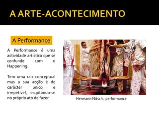 A Performance
A Performance é uma
actividade artística que se
confunde com o
Happening.
Tem uma raiz conceptual
mas a sua acção é de
carácter único e
irrepetível, esgotando-se
no próprio ato de fazer. Hermann Nitsch, performance
 